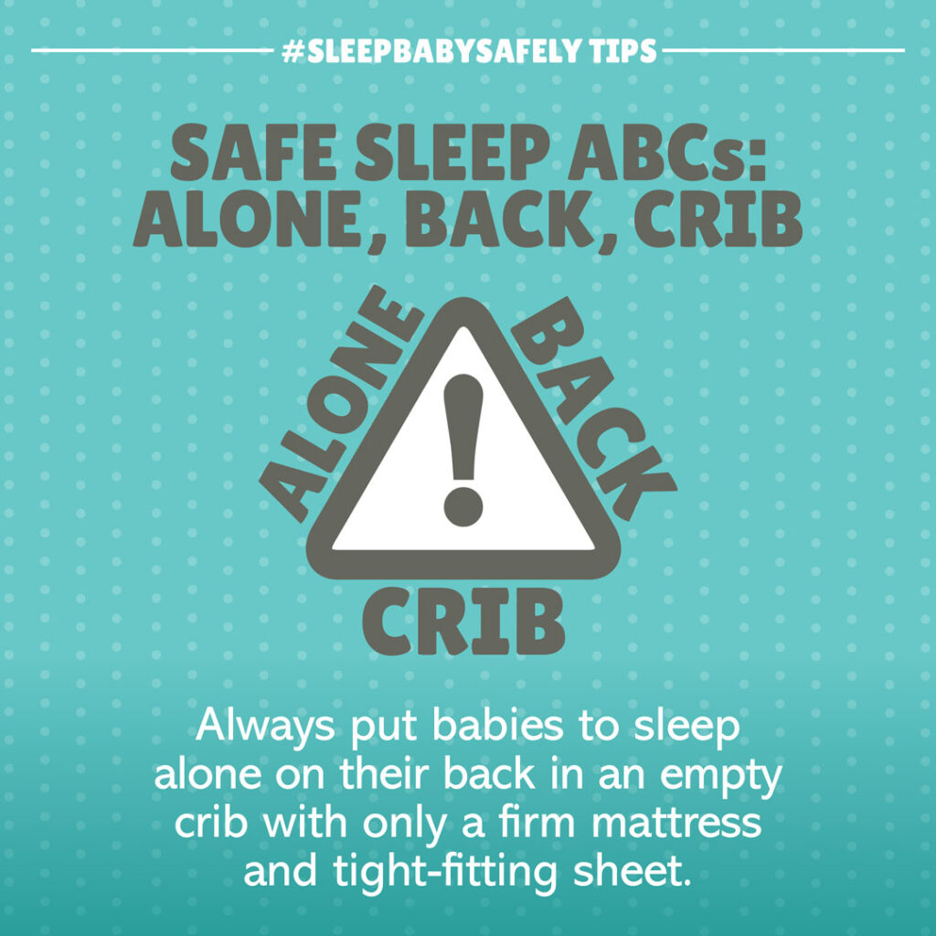 •	Follow Safe Sleep ABCs: Alone, Back, Crib. Always put babies to sleep alone on their back in an empty crib, bassinet, or Pack ‘n’ Play. Remove all items from crib, such as blankets, pillows, stuffed animals, and bumper pads. Use only a firm mattress and tightly fitting sheet. Use a one-piece sleeper or sleep sack to keep baby warm.