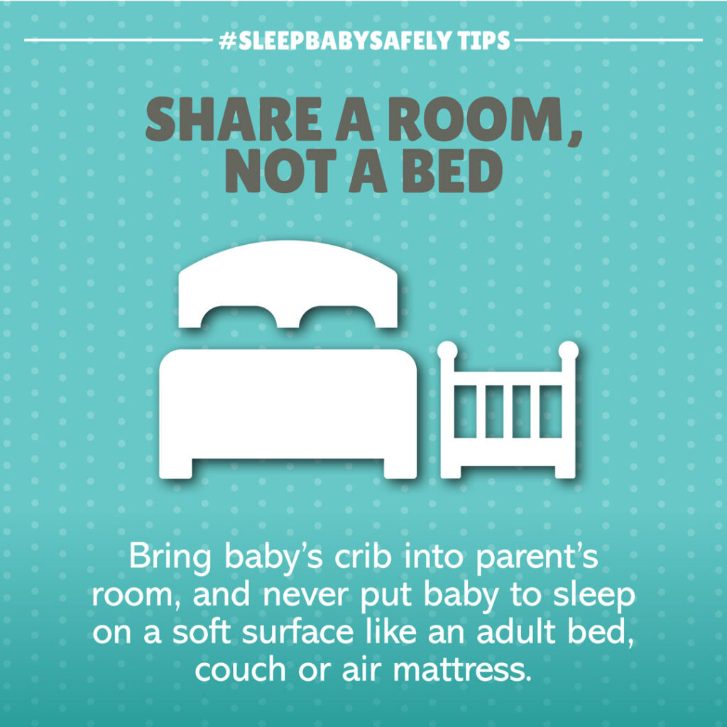 •	Share a Room, Not a Bed. Bring crib into parent's room for baby's first year; room-sharing keeps baby close without the risks. Never put baby to sleep on soft surfaces like adult beds, couches, futons, recliners, or air mattresses.